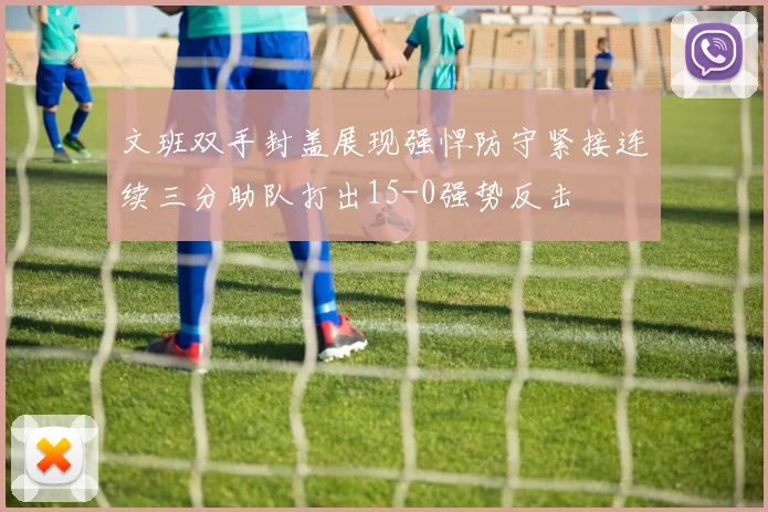 文班双手封盖展现强悍防守紧接连续三分助队打出15-0强势反击