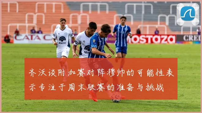 齐沃谈附加赛对阵穆帅的可能性表示专注于周末联赛的准备与挑战