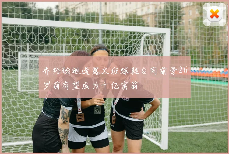 乔约翰逊透露文班球鞋合同前景26岁前有望成为十亿富翁