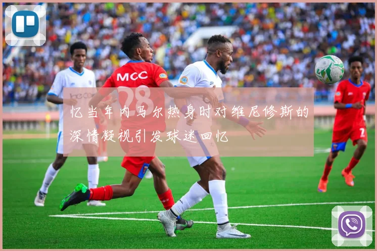 忆当年内马尔热身时对维尼修斯的深情凝视引发球迷回忆