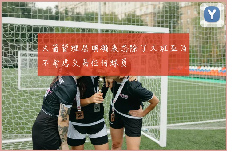 火箭管理层明确表态除了文班亚马不考虑交易任何球员