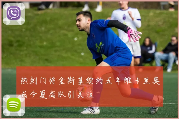 热刺门将金斯基续约五年维卡里奥或今夏离队引关注