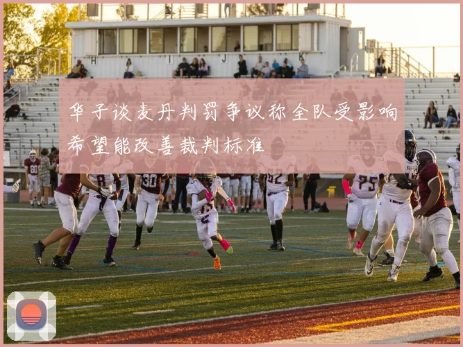 华子谈麦丹判罚争议称全队受影响希望能改善裁判标准