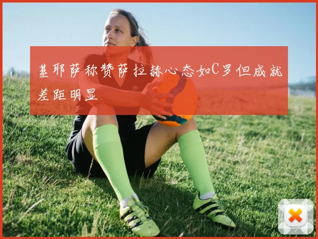 基耶萨称赞萨拉赫心态如C罗但成就差距明显