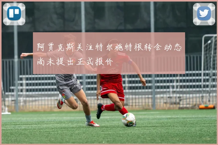 阿贾克斯关注特尔施特根转会动态尚未提出正式报价