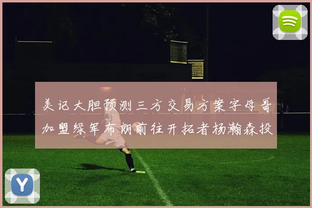 美记大胆预测三方交易方案字母哥加盟绿军布朗前往开拓者杨瀚森投奔雄鹿