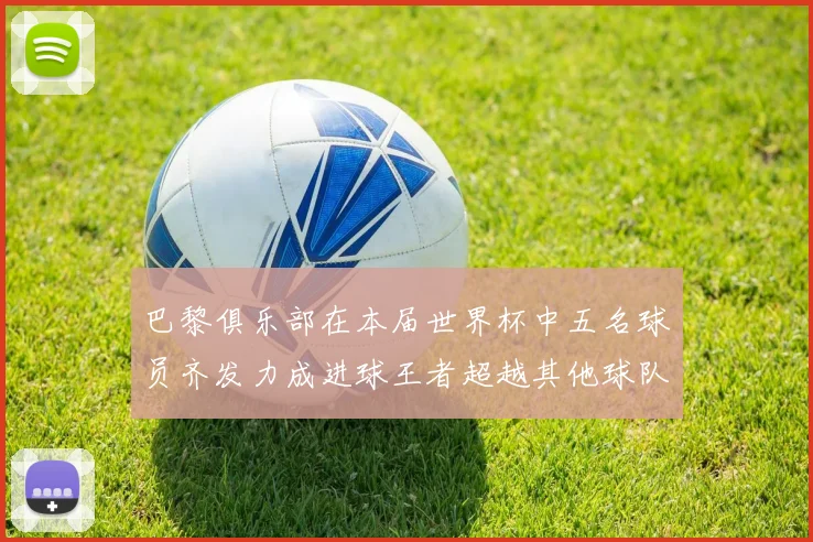 巴黎俱乐部在本届世界杯中五名球员齐发力成进球王者超越其他球队