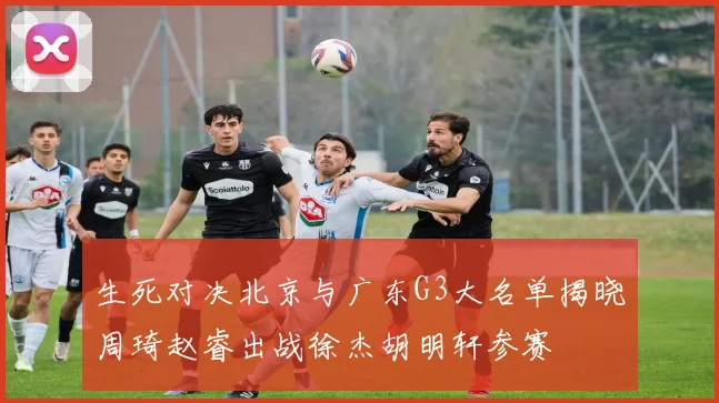 生死对决北京与广东G3大名单揭晓周琦赵睿出战徐杰胡明轩参赛