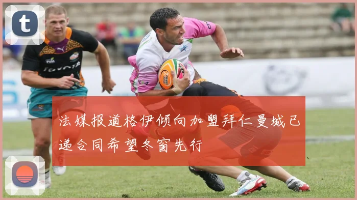法媒报道格伊倾向加盟拜仁曼城已递合同希望冬窗先行
