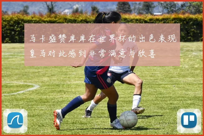 马卡盛赞库库在世界杯的出色表现皇马对此感到非常满意与欣喜