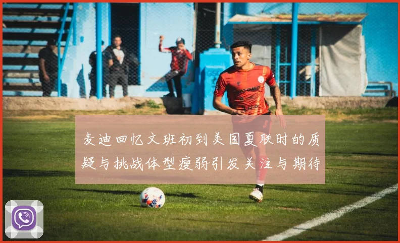 麦迪回忆文班初到美国夏联时的质疑与挑战体型瘦弱引发关注与期待