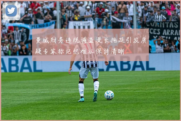 曼城财务违规调查漫长拖延引发质疑专家称记忆难以保持清晰