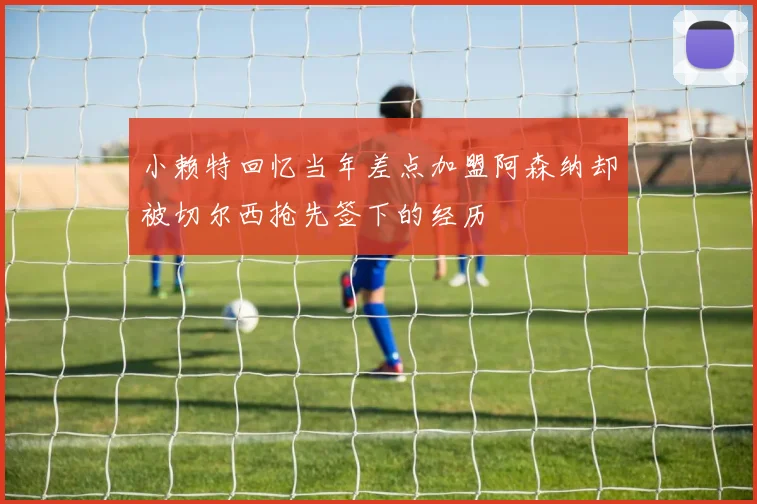 小赖特回忆当年差点加盟阿森纳却被切尔西抢先签下的经历