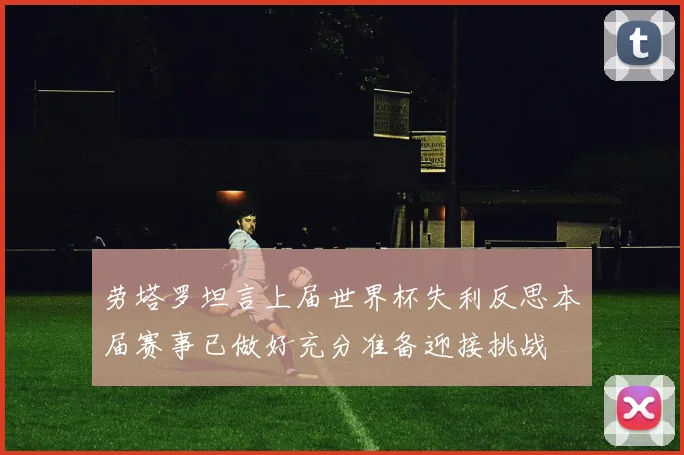 劳塔罗坦言上届世界杯失利反思本届赛事已做好充分准备迎接挑战