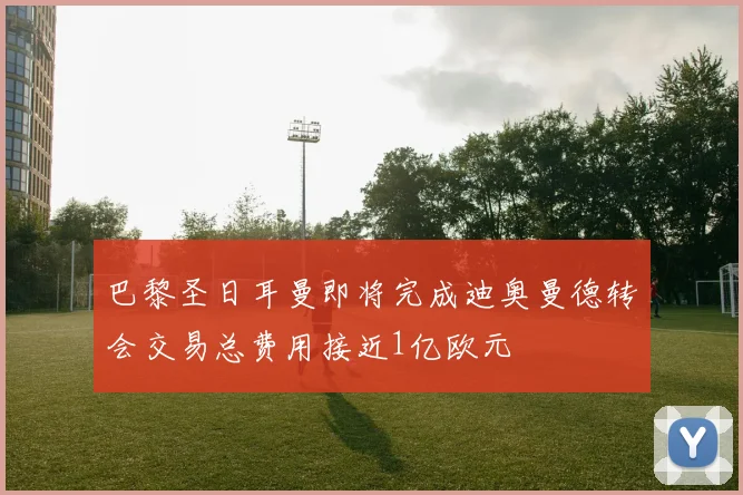 巴黎圣日耳曼即将完成迪奥曼德转会交易总费用接近1亿欧元