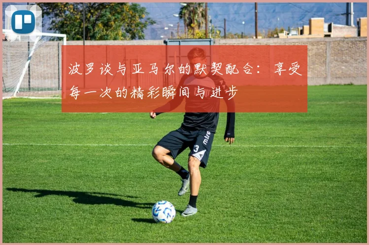波罗谈与亚马尔的默契配合：享受每一次的精彩瞬间与进步