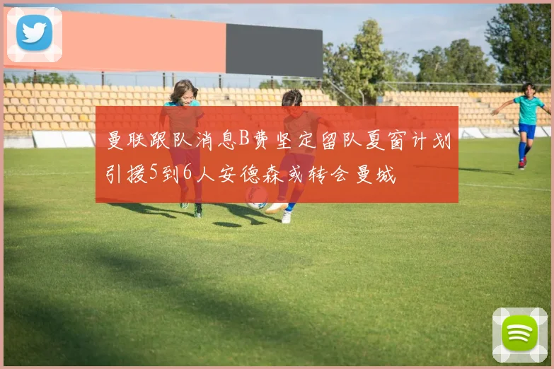 曼联跟队消息B费坚定留队夏窗计划引援5到6人安德森或转会曼城