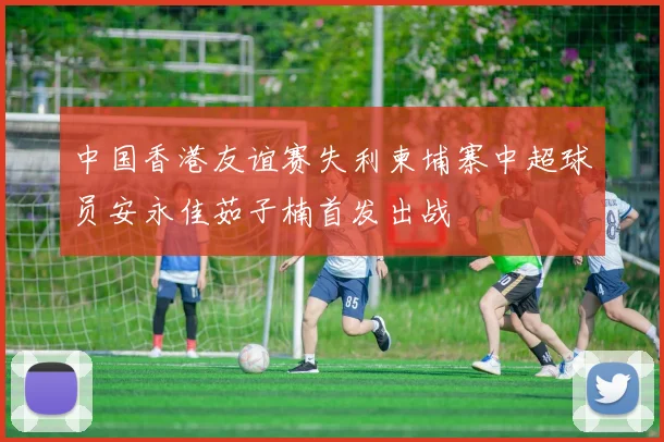 中国香港友谊赛失利柬埔寨中超球员安永佳茹子楠首发出战