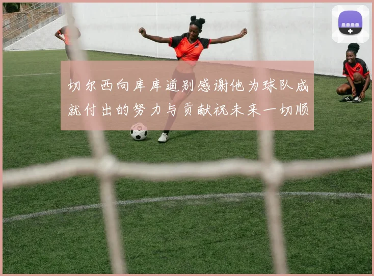 切尔西向库库道别感谢他为球队成就付出的努力与贡献祝未来一切顺利