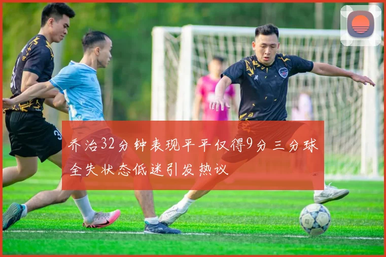 乔治32分钟表现平平仅得9分三分球全失状态低迷引发热议