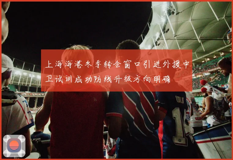 上海海港冬季转会窗口引进外援中卫试训成功防线升级方向明确