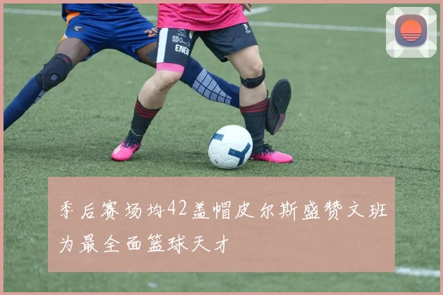 季后赛场均42盖帽皮尔斯盛赞文班为最全面篮球天才