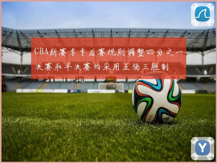 CBA新赛季季后赛规则调整四分之一决赛和半决赛均采用五场三胜制