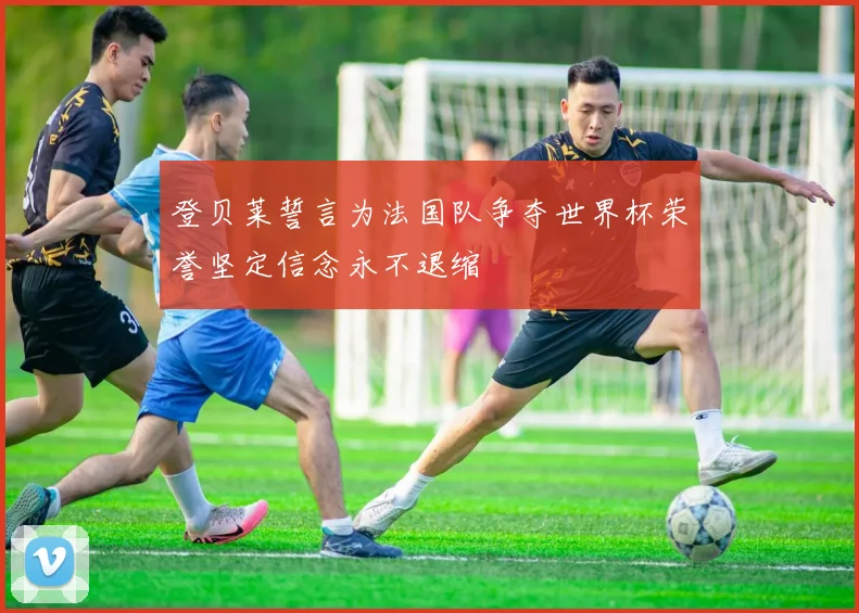 登贝莱誓言为法国队争夺世界杯荣誉坚定信念永不退缩
